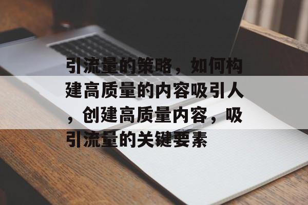 引流量的策略,如何构建高质量的内容吸引人,创建高质量内容,吸引流量的关键要素 引流量的策略,如何构建高质量的内容吸引人,创建高质量内容,吸引流量的关键要素