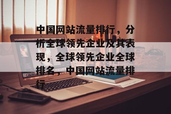 中国网站流量排行，分析全球领先企业及其表现，全球领先企业全球排名，中国网站流量排行