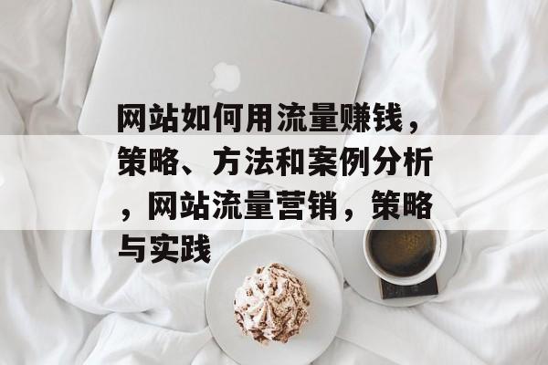 网站如何用流量赚钱，策略、方法和案例分析，网站流量营销，策略与实践