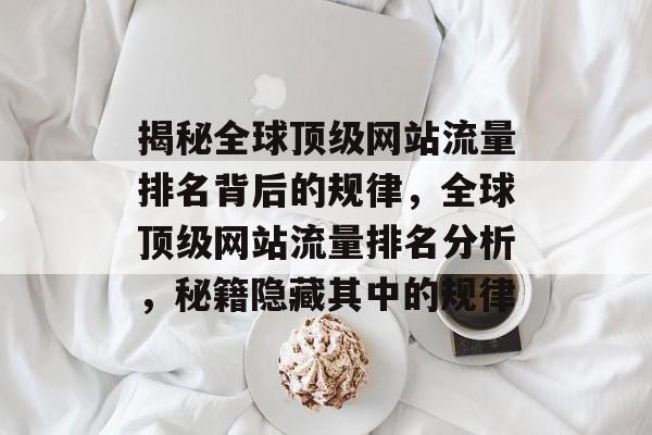 揭秘全球顶级网站流量排名背后的规律,全球顶级网站流量排名分析,秘籍隐藏其中的规律 揭秘全球顶级网站流量排名背后的规律,全球顶级网站流量排名分析,秘籍隐藏其中的规律