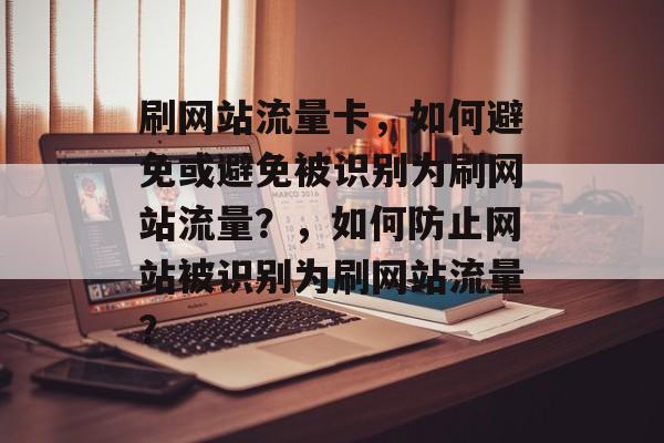 刷网站流量卡,如何避免或避免被识别为刷网站流量?,如何防止网站被识别为刷网站流量? 刷网站流量卡,如何避免或避免被识别为刷网站流量?,如何防止网站被识别为刷网站流量?
