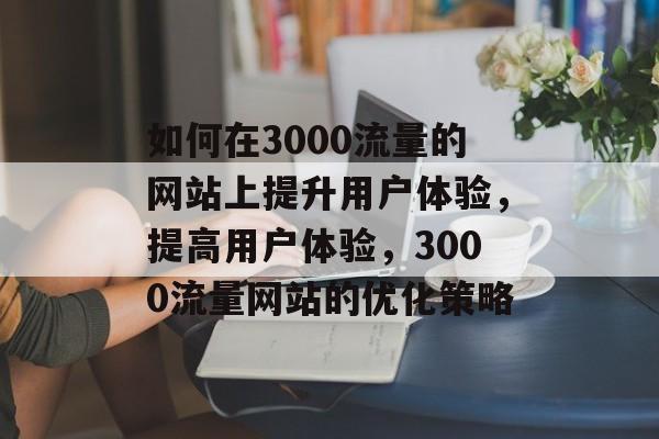 如何在3000流量的网站上提升用户体验,提高用户体验,3000流量网站的优化策略 如何在3000流量的网站上提升用户体验,提高用户体验,3000流量网站的优化策略