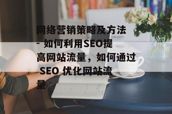 网络营销策略及方法 - 如何利用SEO提高网站流量,如何通过 SEO 优化网站流量 网络营销策略及方法 - 如何利用SEO提高网站流量,如何通过 SEO 优化网站流量