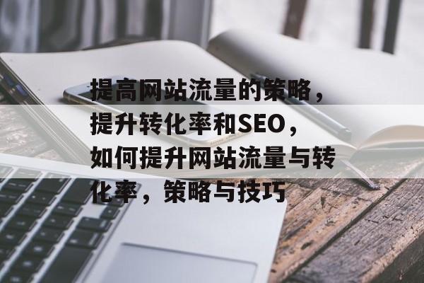 提高网站流量的策略,提升转化率和SEO,如何提升网站流量与转化率,策略与技巧 提高网站流量的策略,提升转化率和SEO,如何提升网站流量与转化率,策略与技巧