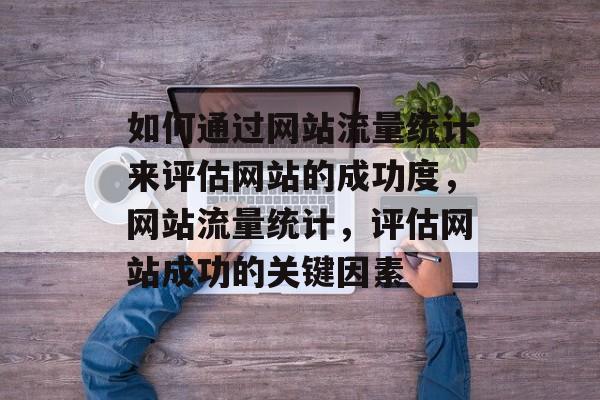 如何通过网站流量统计来评估网站的成功度,网站流量统计,评估网站成功的关键因素 如何通过网站流量统计来评估网站的成功度,网站流量统计,评估网站成功的关键因素