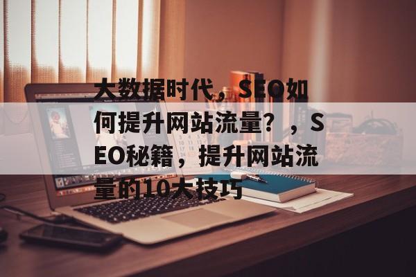 大数据时代，SEO如何提升网站流量？，SEO秘籍，提升网站流量的10大技巧