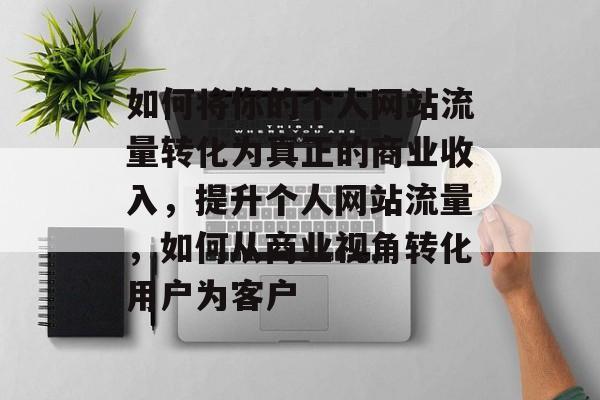 如何将你的个人网站流量转化为真正的商业收入,提升个人网站流量,如何从商业视角转化用户为客户 如何将你的个人网站流量转化为真正的商业收入,提升个人网站流量,如何从商业视角转化用户为客户