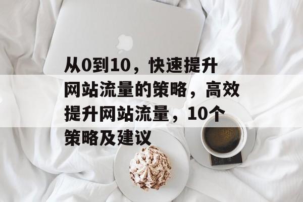 从0到10,快速提升网站流量的策略,高效提升网站流量,10个策略及建议 从0到10,快速提升网站流量的策略,高效提升网站流量,10个策略及建议
