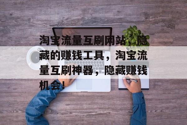 淘宝流量互刷网站,隐藏的赚钱工具,淘宝流量互刷神器,隐藏赚钱机会! 淘宝流量互刷网站,隐藏的赚钱工具,淘宝流量互刷神器,隐藏赚钱机会!