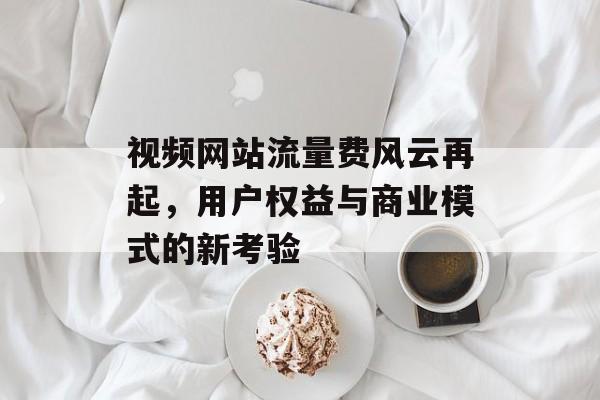 视频网站流量费风云再起,用户权益与商业模式的新考验 视频网站流量费风云再起,用户权益与商业模式的新考验