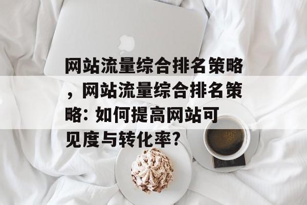 网站流量综合排名策略,网站流量综合排名策略: 如何提高网站可见度与转化率? 网站流量综合排名策略,网站流量综合排名策略: 如何提高网站可见度与转化率?