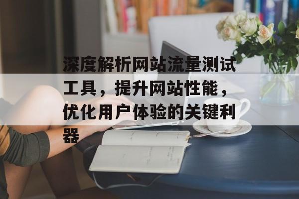 深度解析网站流量测试工具,提升网站性能,优化用户体验的关键利器 深度解析网站流量测试工具,提升网站性能,优化用户体验的关键利器