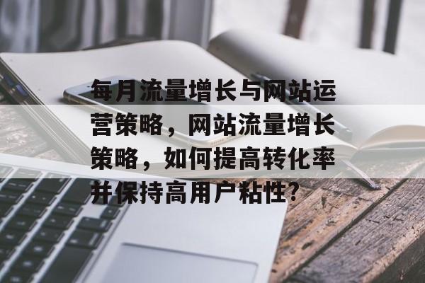 每月流量增长与网站运营策略,网站流量增长策略,如何提高转化率并保持高用户粘性? 每月流量增长与网站运营策略,网站流量增长策略,如何提高转化率并保持高用户粘性?