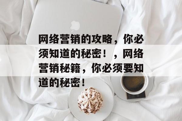 网络营销的攻略,你必须知道的秘密!,网络营销秘籍,你必须要知道的秘密! 网络营销的攻略,你必须知道的秘密!,网络营销秘籍,你必须要知道的秘密!