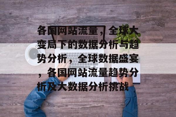 各国网站流量,全球大变局下的数据分析与趋势分析,全球数据盛宴,各国网站流量趋势分析及大数据分析挑战 各国网站流量,全球大变局下的数据分析与趋势分析,全球数据盛宴,各国网站流量趋势分析及大数据分析挑战