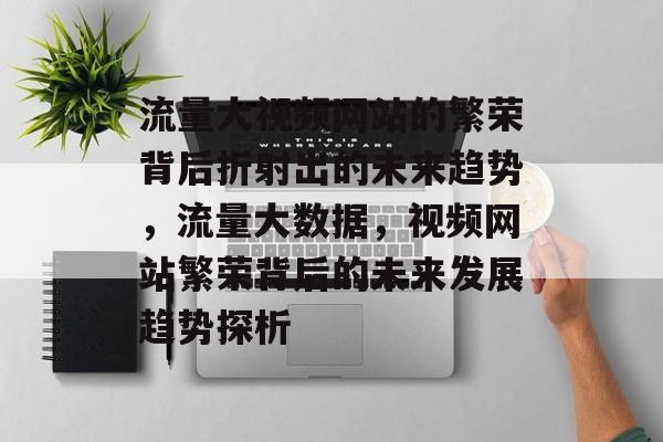 流量大视频网站的繁荣背后折射出的未来趋势,流量大数据,视频网站繁荣背后的未来发展趋势探析 流量大视频网站的繁荣背后折射出的未来趋势,流量大数据,视频网站繁荣背后的未来发展趋势探析