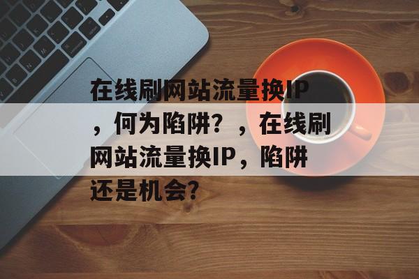 在线刷网站流量换IP,何为陷阱?,在线刷网站流量换IP,陷阱还是机会? 在线刷网站流量换IP,何为陷阱?,在线刷网站流量换IP,陷阱还是机会?