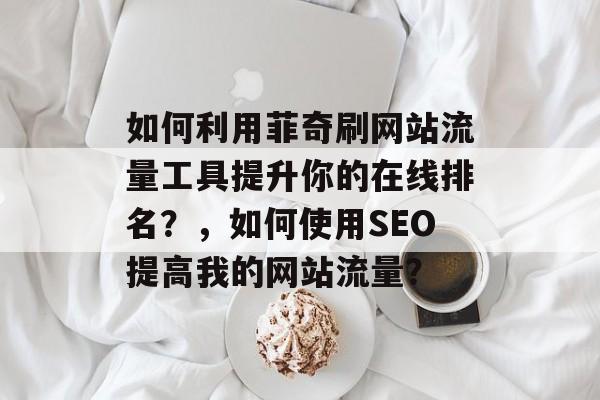 如何利用菲奇刷网站流量工具提升你的在线排名?,如何使用SEO提高我的网站流量? 如何利用菲奇刷网站流量工具提升你的在线排名?,如何使用SEO提高我的网站流量?