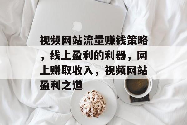 视频网站流量赚钱策略,线上盈利的利器,网上赚取收入,视频网站盈利之道 视频网站流量赚钱策略,线上盈利的利器,网上赚取收入,视频网站盈利之道