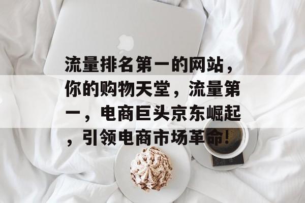 流量排名第一的网站,你的购物天堂,流量第一,电商巨头京东崛起,引领电商市场革命! 流量排名第一的网站,你的购物天堂,流量第一,电商巨头京东崛起,引领电商市场革命!