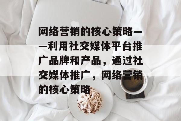 网络营销的核心策略——利用社交媒体平台推广品牌和产品,通过社交媒体推广,网络营销的核心策略 网络营销的核心策略——利用社交媒体平台推广品牌和产品,通过社交媒体推广,网络营销的核心策略