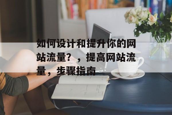 如何设计和提升你的网站流量?,提高网站流量,步骤指南 如何设计和提升你的网站流量?,提高网站流量,步骤指南
