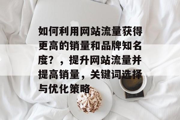 如何利用网站流量获得更高的销量和品牌知名度?,提升网站流量并提高销量,关键词选择与优化策略 如何利用网站流量获得更高的销量和品牌知名度?,提升网站流量并提高销量,关键词选择与优化策略