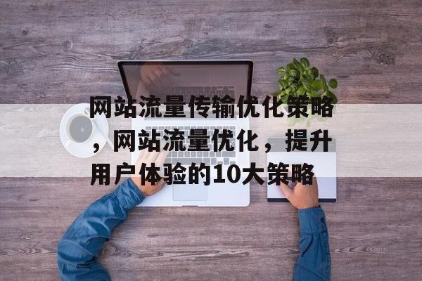 网站流量传输优化策略，网站流量优化，提升用户体验的10大策略
