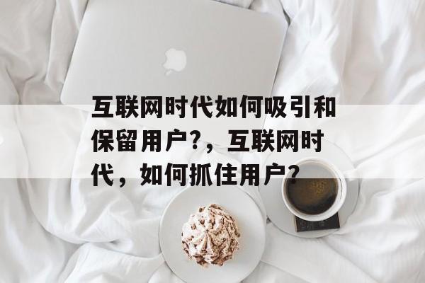 互联网时代如何吸引和保留用户?，互联网时代，如何抓住用户？