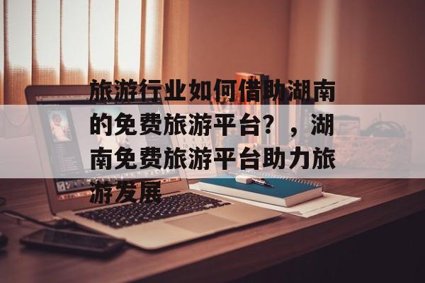 旅游行业如何借助湖南的免费旅游平台?,湖南免费旅游平台助力旅游发展 旅游行业如何借助湖南的免费旅游平台?,湖南免费旅游平台助力旅游发展
