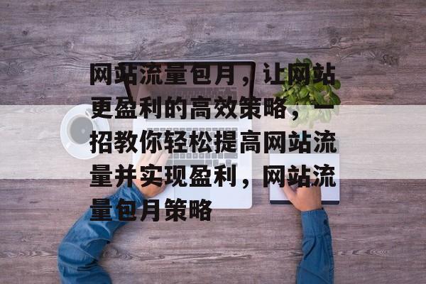 网站流量包月,让网站更盈利的高效策略,一招教你轻松提高网站流量并实现盈利,网站流量包月策略 网站流量包月,让网站更盈利的高效策略,一招教你轻松提高网站流量并实现盈利,网站流量包月策略