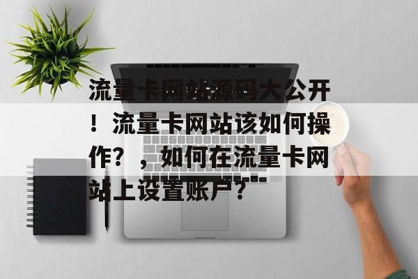 流量卡网站源码大公开!流量卡网站该如何操作?,如何在流量卡网站上设置账户? 流量卡网站源码大公开!流量卡网站该如何操作?,如何在流量卡网站上设置账户?