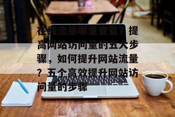 在线流量哪里查看?提高网站访问量的五大步骤,如何提升网站流量?五个高效提升网站访问量的步骤 在线流量哪里查看?提高网站访问量的五大步骤,如何提升网站流量?五个高效提升网站访问量的步骤