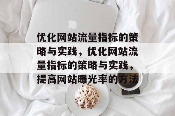 优化网站流量指标的策略与实践,优化网站流量指标的策略与实践,提高网站曝光率的方法 优化网站流量指标的策略与实践,优化网站流量指标的策略与实践,提高网站曝光率的方法