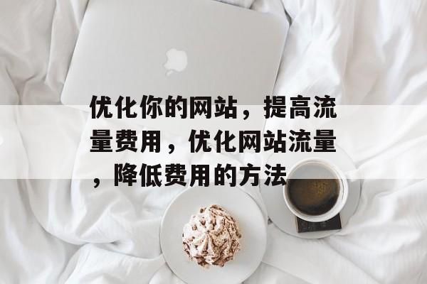 优化你的网站,提高流量费用,优化网站流量,降低费用的方法 优化你的网站,提高流量费用,优化网站流量,降低费用的方法