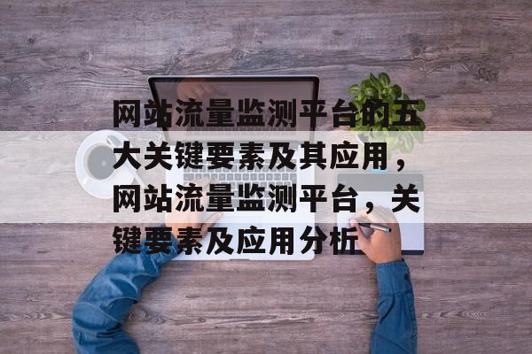 网站流量监测平台的五大关键要素及其应用,网站流量监测平台,关键要素及应用分析 网站流量监测平台的五大关键要素及其应用,网站流量监测平台,关键要素及应用分析