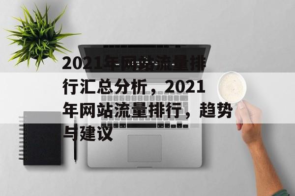 2021年网站流量排行汇总分析,2021年网站流量排行,趋势与建议 2021年网站流量排行汇总分析,2021年网站流量排行,趋势与建议