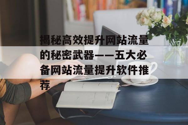 揭秘高效提升网站流量的秘密武器——五大必备网站流量提升软件推荐 揭秘高效提升网站流量的秘密武器——五大必备网站流量提升软件推荐