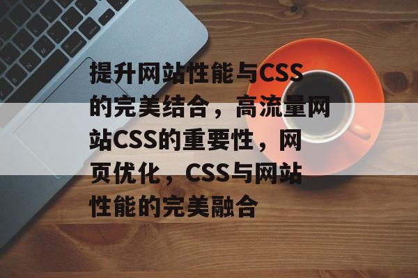 提升网站性能与CSS的完美结合，高流量网站CSS的重要性，网页优化，CSS与网站性能的完美融合