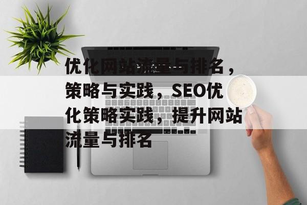 优化网站流量与排名,策略与实践,SEO优化策略实践,提升网站流量与排名 优化网站流量与排名,策略与实践,SEO优化策略实践,提升网站流量与排名
