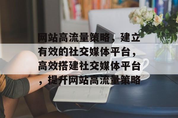 网站高流量策略，建立有效的社交媒体平台，高效搭建社交媒体平台，提升网站高流量策略