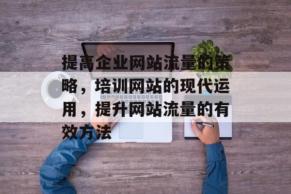 提高企业网站流量的策略，培训网站的现代运用，提升网站流量的有效方法