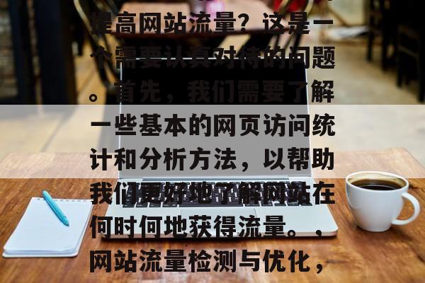 如何查网站流量?如何提高网站流量?这是一个需要认真对待的问题。首先,我们需要了解一些基本的网页访问统计和分析方法,以帮助我们更好地了解网站在何时何地获得流量。,网站流量检测与优化,方法与技巧 如何查网站流量?如何提高网站流量?这是一个需要认真对待的问题。首先,我们需要了解一些基本的网页访问统计和分析方法,以帮助我们更好地了解网站在何时何地获得流量。,网站流量检测与优化,方法与技巧
