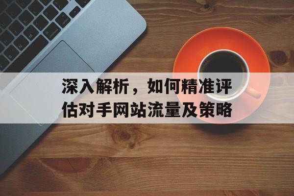 深入解析,如何精准评估对手网站流量及策略 深入解析,如何精准评估对手网站流量及策略