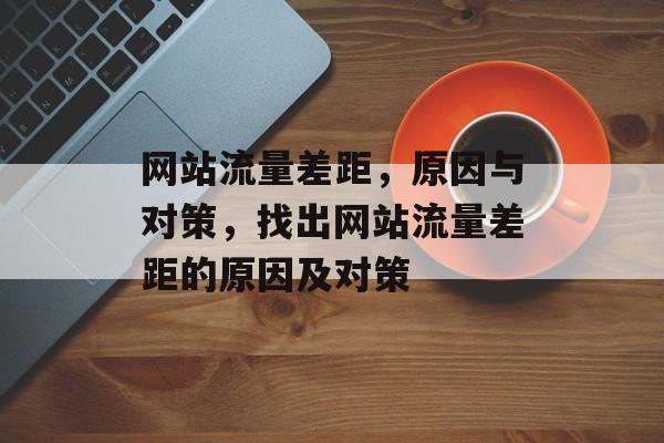 网站流量差距,原因与对策,找出网站流量差距的原因及对策 网站流量差距,原因与对策,找出网站流量差距的原因及对策
