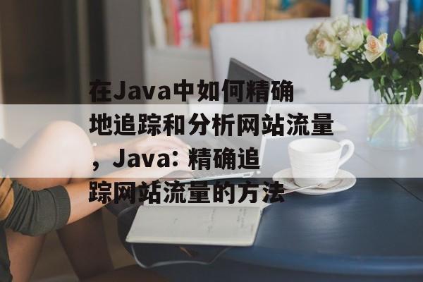 在Java中如何精确地追踪和分析网站流量,Java: 精确追踪网站流量的方法 在Java中如何精确地追踪和分析网站流量,Java: 精确追踪网站流量的方法