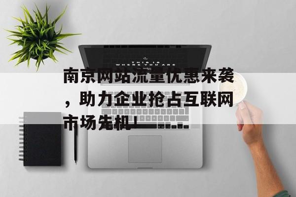南京网站流量优惠来袭，助力企业抢占互联网市场先机！