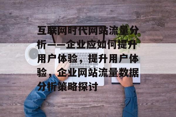 互联网时代网站流量分析——企业应如何提升用户体验,提升用户体验,企业网站流量数据分析策略探讨 互联网时代网站流量分析——企业应如何提升用户体验,提升用户体验,企业网站流量数据分析策略探讨