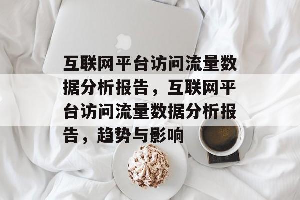 互联网平台访问流量数据分析报告,互联网平台访问流量数据分析报告,趋势与影响 互联网平台访问流量数据分析报告,互联网平台访问流量数据分析报告,趋势与影响