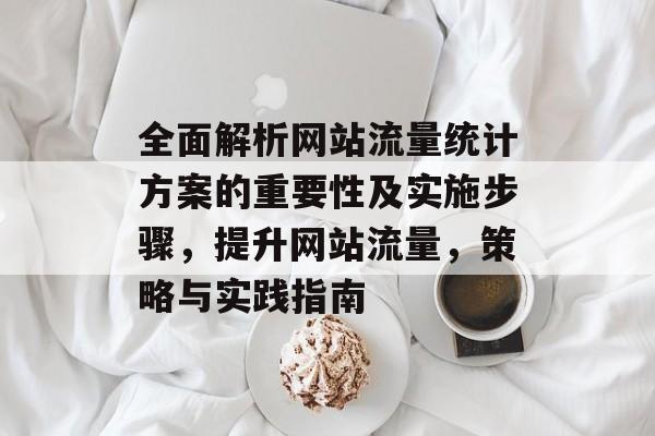 全面解析网站流量统计方案的重要性及实施步骤,提升网站流量,策略与实践指南 全面解析网站流量统计方案的重要性及实施步骤,提升网站流量,策略与实践指南